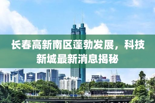 長(zhǎng)春高新南區(qū)蓬勃發(fā)展，科技新城最新消息揭秘