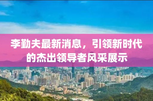 李勤夫最新消息，引領新時代的杰出領導者風采展示