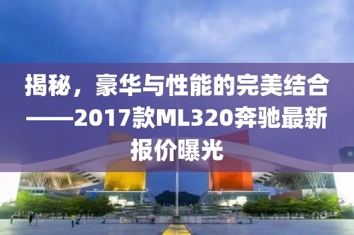 揭秘，豪華與性能的完美結(jié)合——2017款ML320奔馳最新報(bào)價(jià)曝光