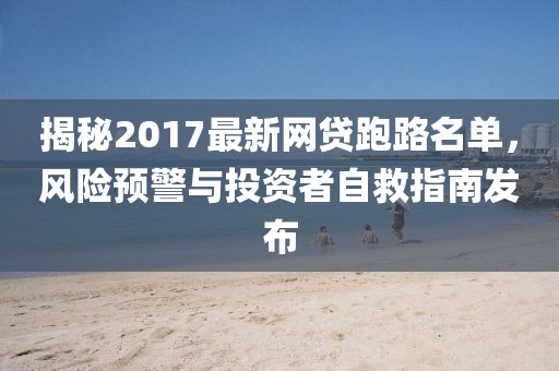 揭秘2017最新網(wǎng)貸跑路名單，風(fēng)險(xiǎn)預(yù)警與投資者自救指南發(fā)布