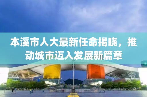 本溪市人大最新任命揭曉，推動(dòng)城市邁入發(fā)展新篇章