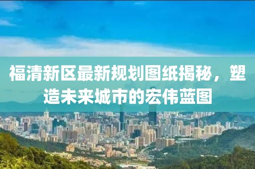 福清新區(qū)最新規(guī)劃圖紙揭秘，塑造未來(lái)城市的宏偉藍(lán)圖