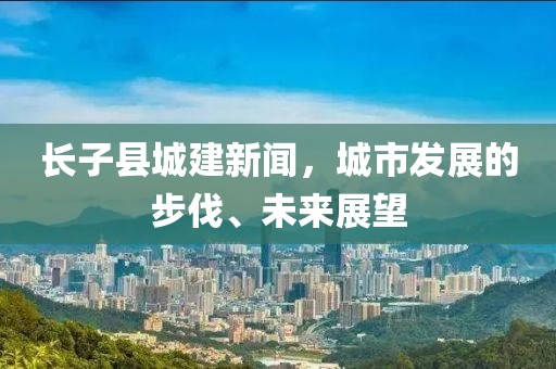 長(zhǎng)子縣城建新聞，城市發(fā)展的步伐、未來(lái)展望