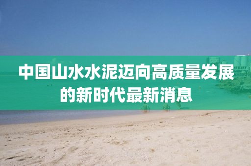 中國山水水泥邁向高質(zhì)量發(fā)展的新時(shí)代最新消息