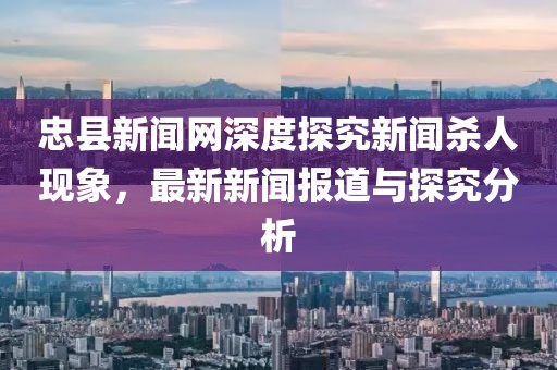 忠縣新聞網(wǎng)深度探究新聞殺人現(xiàn)象，最新新聞報道與探究分析
