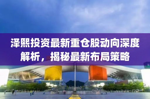 澤熙投資最新重倉股動(dòng)向深度解析，揭秘最新布局策略