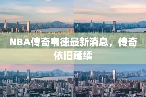NBA傳奇韋德最新消息，傳奇依舊延續(xù)