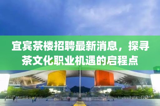 宜賓茶樓招聘最新消息，探尋茶文化職業(yè)機遇的啟程點