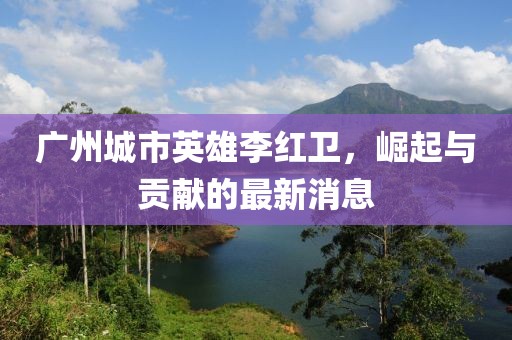 廣州城市英雄李紅衛(wèi)，崛起與貢獻的最新消息