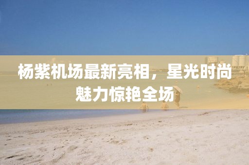 楊紫機(jī)場(chǎng)最新亮相，星光時(shí)尚魅力驚艷全場(chǎng)