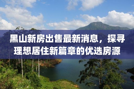 黑山新房出售最新消息，探尋理想居住新篇章的優(yōu)選房源