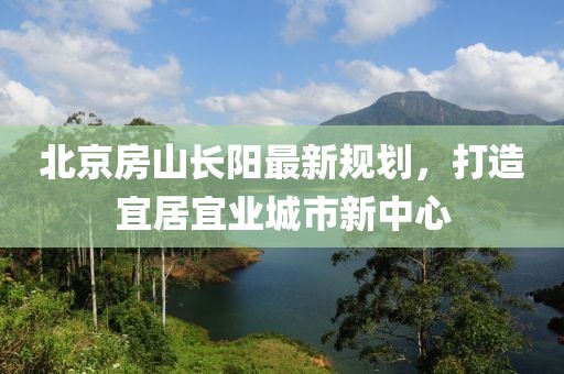 北京房山長(zhǎng)陽最新規(guī)劃，打造宜居宜業(yè)城市新中心