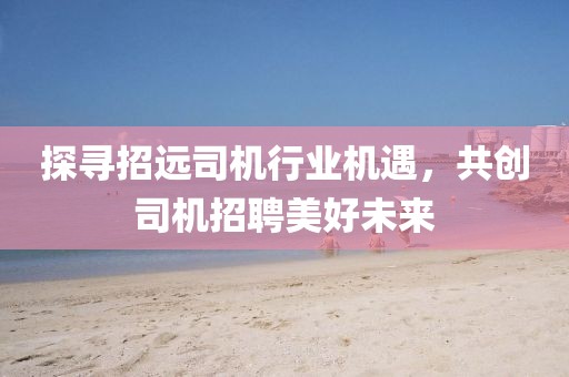 探尋招遠(yuǎn)司機(jī)行業(yè)機(jī)遇，共創(chuàng)司機(jī)招聘美好未來(lái)