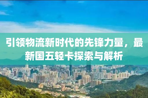 引領(lǐng)物流新時代的先鋒力量，最新國五輕卡探索與解析