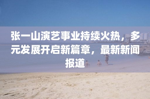 張一山演藝事業(yè)持續(xù)火熱，多元發(fā)展開啟新篇章，最新新聞報道