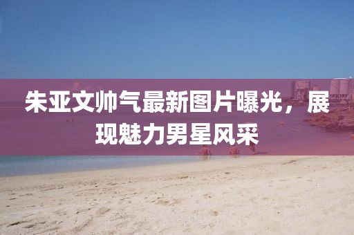 朱亞文帥氣最新圖片曝光，展現(xiàn)魅力男星風(fēng)采