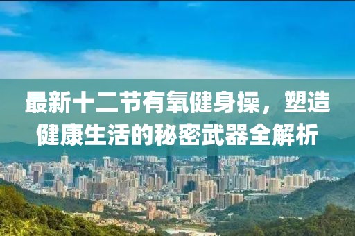 最新十二節(jié)有氧健身操，塑造健康生活的秘密武器全解析
