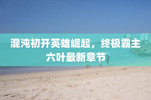 混沌初開英雄崛起，終極霸主六葉最新章節(jié)