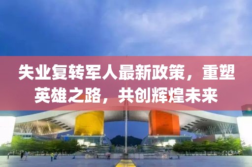 失業(yè)復轉軍人最新政策，重塑英雄之路，共創(chuàng)輝煌未來