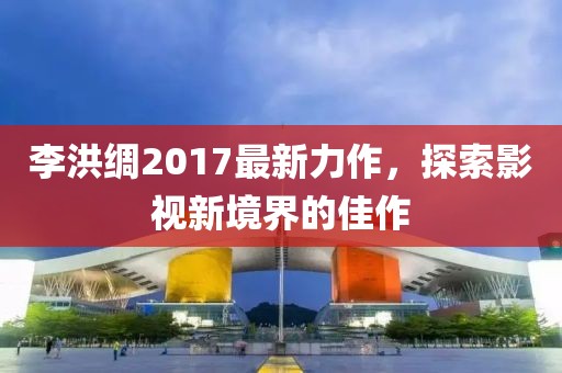李洪綢2017最新力作，探索影視新境界的佳作