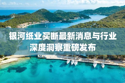 銀河紙業(yè)買(mǎi)斷最新消息與行業(yè)深度洞察重磅發(fā)布