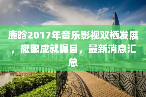 鹿晗2017年音樂影視雙棲發(fā)展，耀眼成就矚目，最新消息匯總