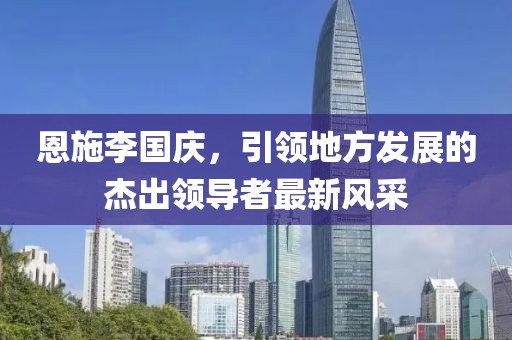恩施李國慶，引領(lǐng)地方發(fā)展的杰出領(lǐng)導(dǎo)者最新風(fēng)采