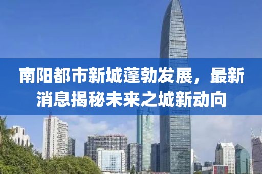 南陽都市新城蓬勃發(fā)展，最新消息揭秘未來之城新動(dòng)向
