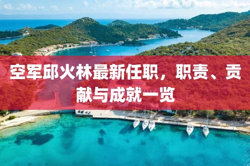 空軍邱火林最新任職，職責、貢獻與成就一覽