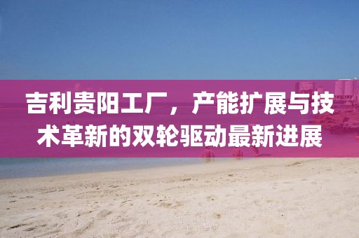 吉利貴陽工廠，產(chǎn)能擴(kuò)展與技術(shù)革新的雙輪驅(qū)動最新進(jìn)展