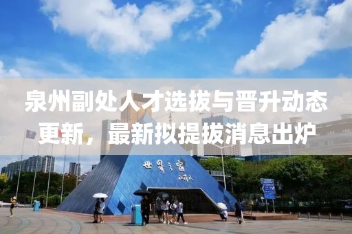 泉州副處人才選拔與晉升動(dòng)態(tài)更新，最新擬提拔消息出爐