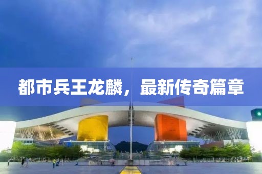都市兵王龍麟，最新傳奇篇章