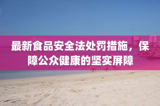 最新食品安全法處罰措施，保障公眾健康的堅實屏障