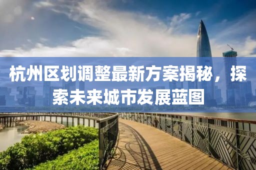 杭州區(qū)劃調(diào)整最新方案揭秘，探索未來城市發(fā)展藍(lán)圖