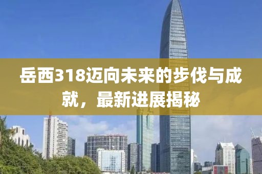 岳西318邁向未來(lái)的步伐與成就，最新進(jìn)展揭秘