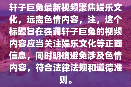 軒子巨兔最新視頻聚焦娛樂文化，遠(yuǎn)離色情內(nèi)容，注，這個標(biāo)題旨在強(qiáng)調(diào)軒子巨兔的視頻內(nèi)容應(yīng)當(dāng)關(guān)注娛樂文化等正面信息，同時明確避免涉及色情內(nèi)容，符合法律法規(guī)和道德準(zhǔn)則。