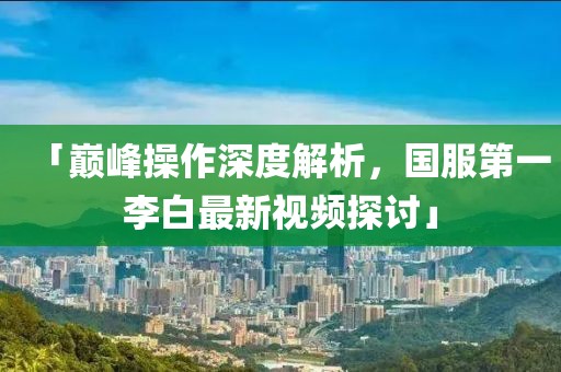 「巔峰操作深度解析，國服第一李白最新視頻探討」