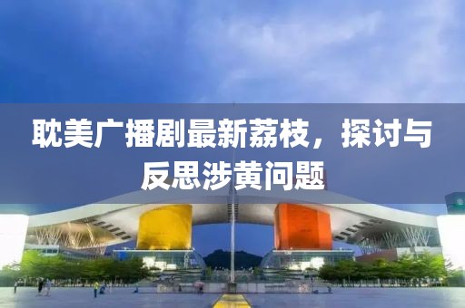耽美廣播劇最新荔枝，探討與反思涉黃問題