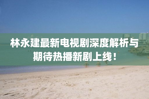 林永建最新電視劇深度解析與期待熱播新劇上線！