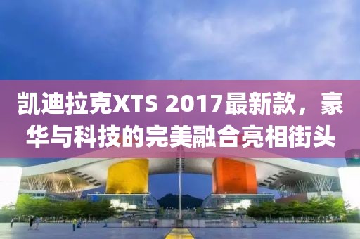 凱迪拉克XTS 2017最新款，豪華與科技的完美融合亮相街頭