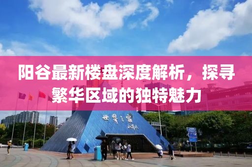 陽谷最新樓盤深度解析，探尋繁華區(qū)域的獨(dú)特魅力