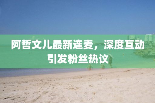 阿哲文兒最新連麥，深度互動(dòng)引發(fā)粉絲熱議