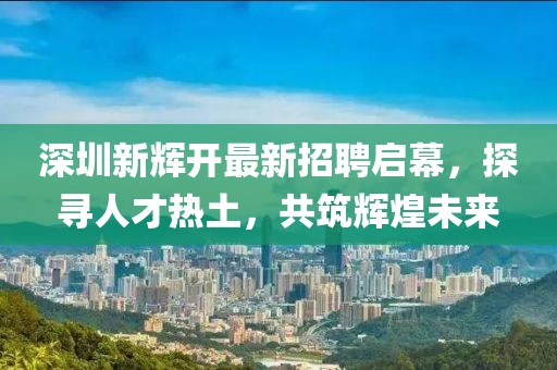 深圳新輝開最新招聘啟幕，探尋人才熱土，共筑輝煌未來
