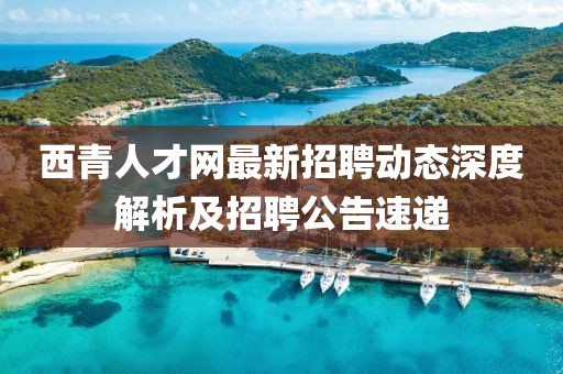 西青人才網(wǎng)最新招聘動態(tài)深度解析及招聘公告速遞