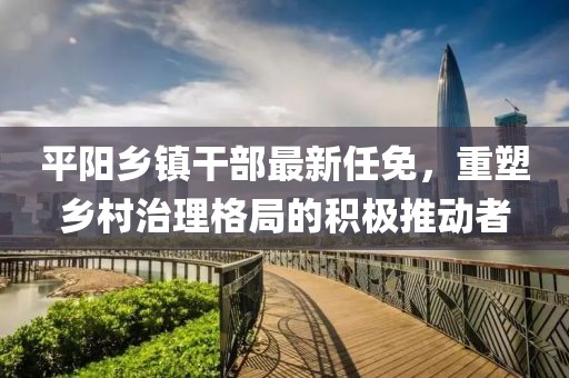 平陽(yáng)鄉(xiāng)鎮(zhèn)干部最新任免，重塑鄉(xiāng)村治理格局的積極推動(dòng)者