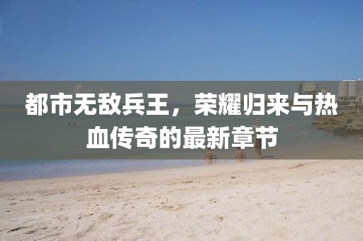 都市無敵兵王，榮耀歸來與熱血傳奇的最新章節(jié)