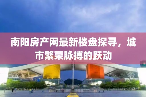 南陽房產(chǎn)網(wǎng)最新樓盤探尋，城市繁榮脈搏的躍動