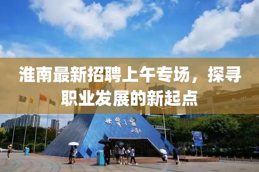淮南最新招聘上午專場，探尋職業(yè)發(fā)展的新起點