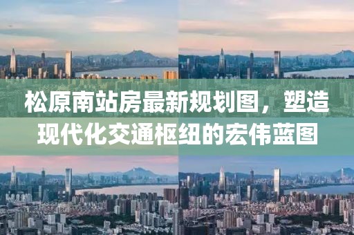 松原南站房最新規(guī)劃圖，塑造現(xiàn)代化交通樞紐的宏偉藍(lán)圖