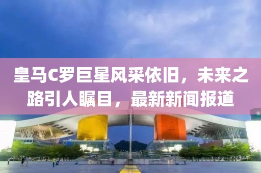 皇馬C羅巨星風采依舊，未來之路引人矚目，最新新聞報道